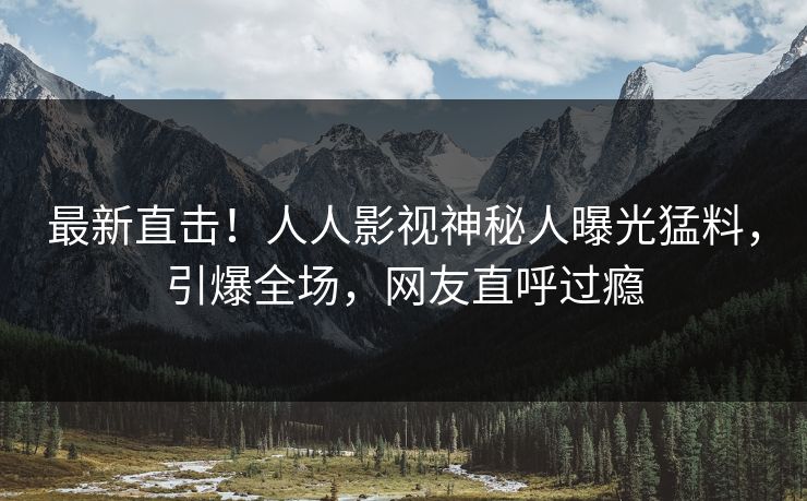 最新直击！人人影视神秘人曝光猛料，引爆全场，网友直呼过瘾