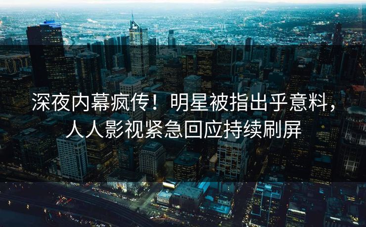深夜内幕疯传！明星被指出乎意料，人人影视紧急回应持续刷屏