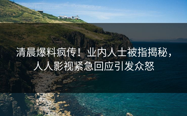 清晨爆料疯传！业内人士被指揭秘，人人影视紧急回应引发众怒