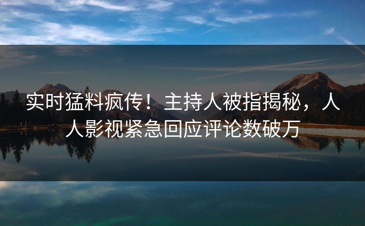 实时猛料疯传！主持人被指揭秘，人人影视紧急回应评论数破万