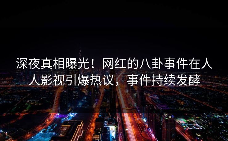 深夜真相曝光！网红的八卦事件在人人影视引爆热议，事件持续发酵