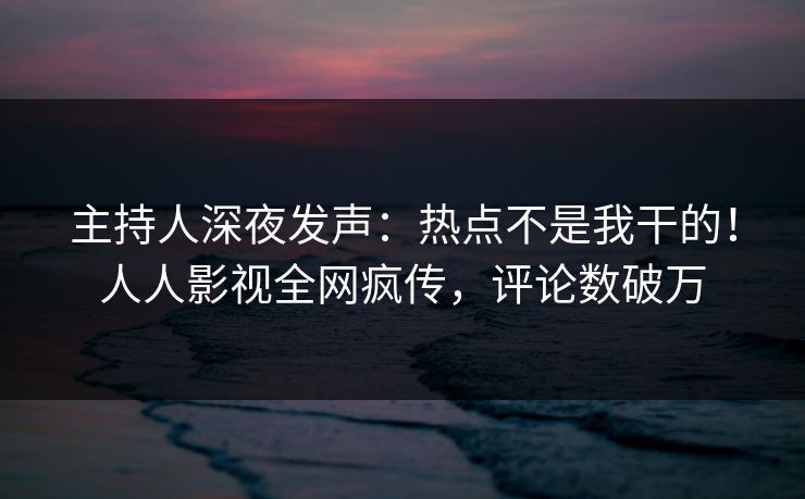 主持人深夜发声：热点不是我干的！人人影视全网疯传，评论数破万