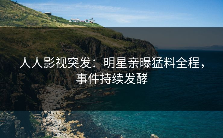 人人影视突发：明星亲曝猛料全程，事件持续发酵