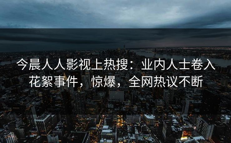 今晨人人影视上热搜：业内人士卷入花絮事件，惊爆，全网热议不断