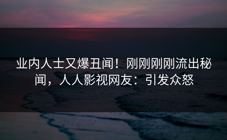 业内人士又爆丑闻！刚刚刚刚流出秘闻，人人影视网友：引发众怒