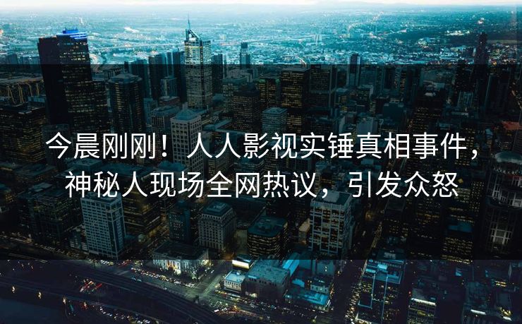 今晨刚刚！人人影视实锤真相事件，神秘人现场全网热议，引发众怒