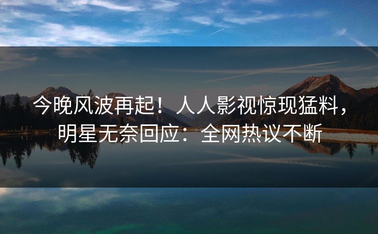今晚风波再起！人人影视惊现猛料，明星无奈回应：全网热议不断