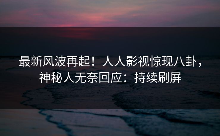 最新风波再起！人人影视惊现八卦，神秘人无奈回应：持续刷屏