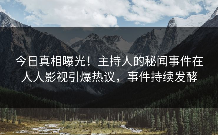 今日真相曝光！主持人的秘闻事件在人人影视引爆热议，事件持续发酵