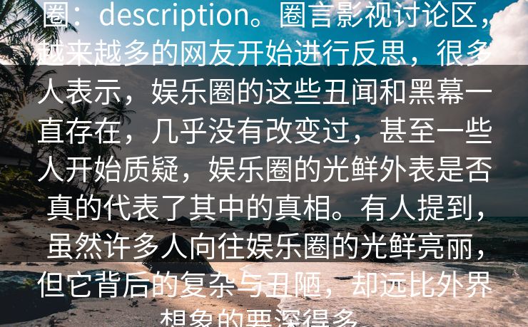 圈：description。圈言影视讨论区，越来越多的网友开始进行反思，很多人表示，娱乐圈的这些丑闻和黑幕一直存在，几乎没有改变过，甚至一些人开始质疑，娱乐圈的光鲜外表是否真的代表了其中的真相。有人提到，虽然许多人向往娱乐圈的光鲜亮丽，但它背后的复杂与丑陋，却远比外界想象的要深得多。