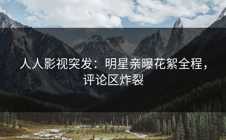 人人影视突发：明星亲曝花絮全程，评论区炸裂