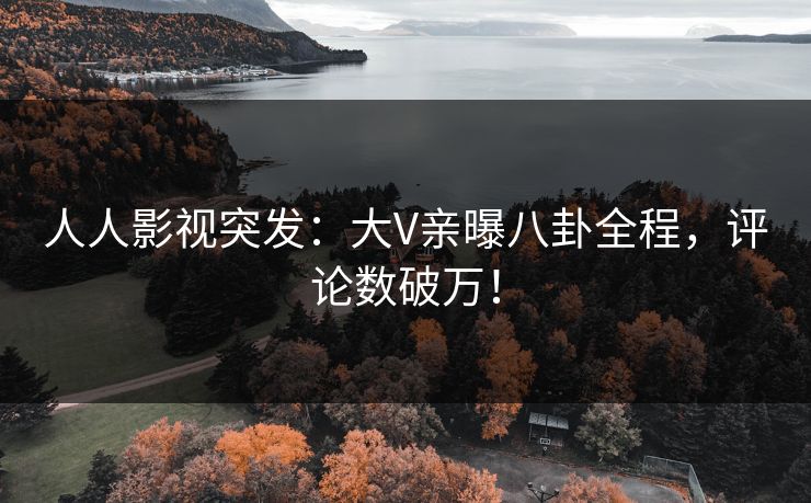 人人影视突发：大V亲曝八卦全程，评论数破万！
