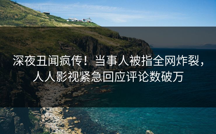 深夜丑闻疯传！当事人被指全网炸裂，人人影视紧急回应评论数破万
