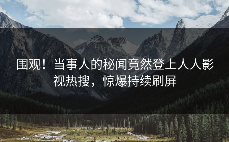 围观！当事人的秘闻竟然登上人人影视热搜，惊爆持续刷屏