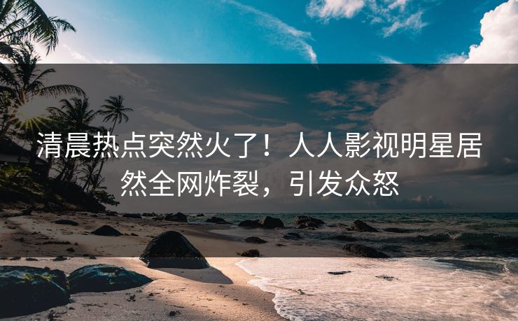 清晨热点突然火了！人人影视明星居然全网炸裂，引发众怒