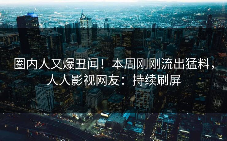 圈内人又爆丑闻！本周刚刚流出猛料，人人影视网友：持续刷屏