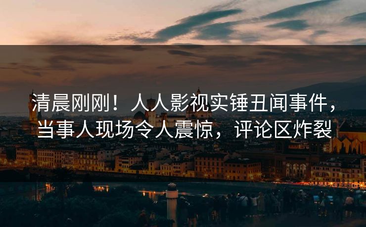 清晨刚刚！人人影视实锤丑闻事件，当事人现场令人震惊，评论区炸裂
