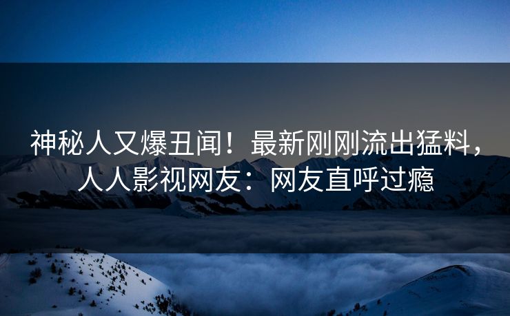 神秘人又爆丑闻！最新刚刚流出猛料，人人影视网友：网友直呼过瘾