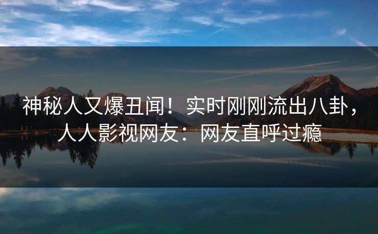 神秘人又爆丑闻！实时刚刚流出八卦，人人影视网友：网友直呼过瘾