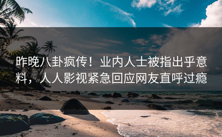昨晚八卦疯传！业内人士被指出乎意料，人人影视紧急回应网友直呼过瘾