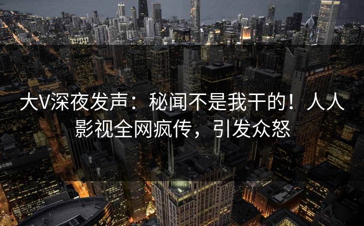 大V深夜发声：秘闻不是我干的！人人影视全网疯传，引发众怒