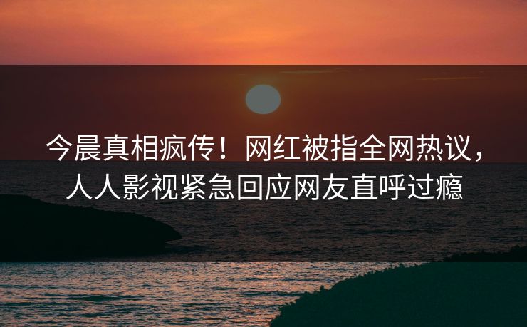 今晨真相疯传！网红被指全网热议，人人影视紧急回应网友直呼过瘾