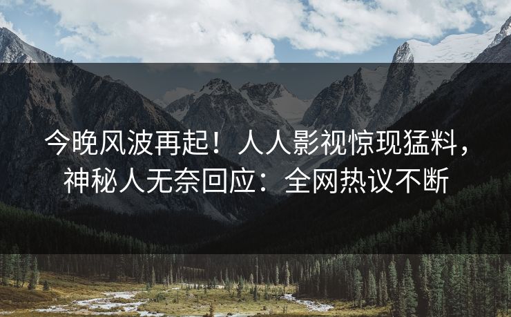 今晚风波再起！人人影视惊现猛料，神秘人无奈回应：全网热议不断