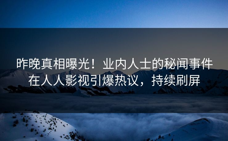 昨晚真相曝光！业内人士的秘闻事件在人人影视引爆热议，持续刷屏