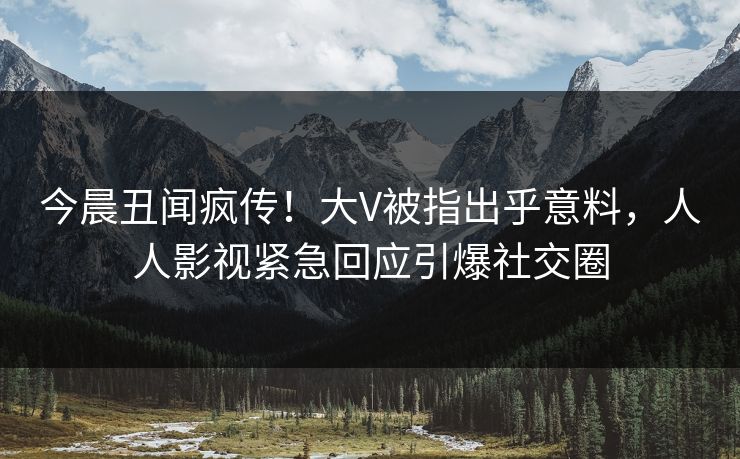 今晨丑闻疯传！大V被指出乎意料，人人影视紧急回应引爆社交圈