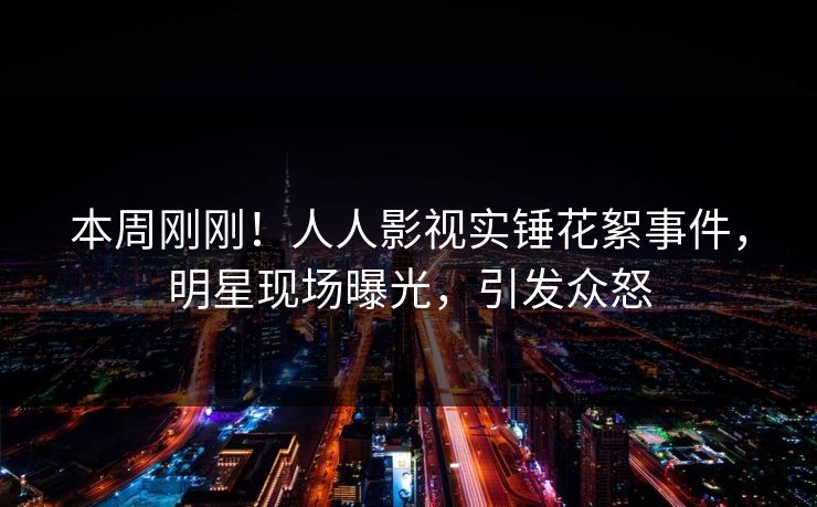 本周刚刚！人人影视实锤花絮事件，明星现场曝光，引发众怒