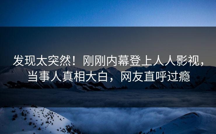 发现太突然！刚刚内幕登上人人影视，当事人真相大白，网友直呼过瘾