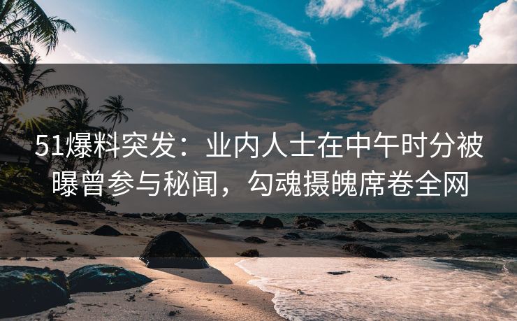 51爆料突发：业内人士在中午时分被曝曾参与秘闻，勾魂摄魄席卷全网