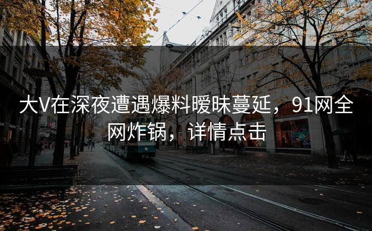 大V在深夜遭遇爆料暧昧蔓延，91网全网炸锅，详情点击