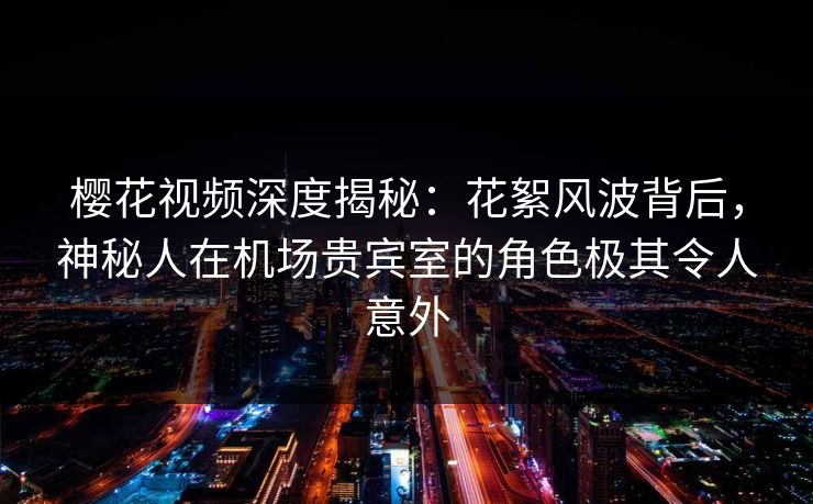 樱花视频深度揭秘：花絮风波背后，神秘人在机场贵宾室的角色极其令人意外