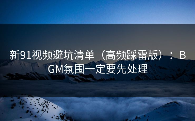 新91视频避坑清单(高频踩雷版):BGM氛围一定要先处理 新91视频避坑清单(高频踩雷版):BGM氛围一定要先处理