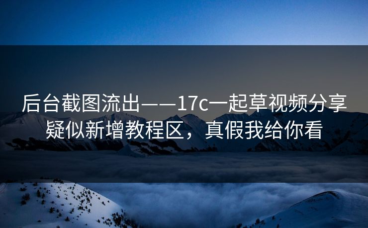 后台截图流出——17c一起草视频分享疑似新增教程区，真假我给你看