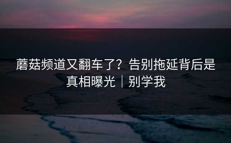 蘑菇频道又翻车了？告别拖延背后是真相曝光｜别学我