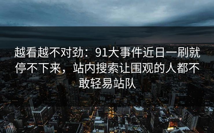 越看越不对劲:91大事件近日一刷就停不下来,站内搜索让围观的人都不敢轻易站队 越看越不对劲:91大事件近日一刷就停不下来,站内搜索让围观的人都不敢轻易站队